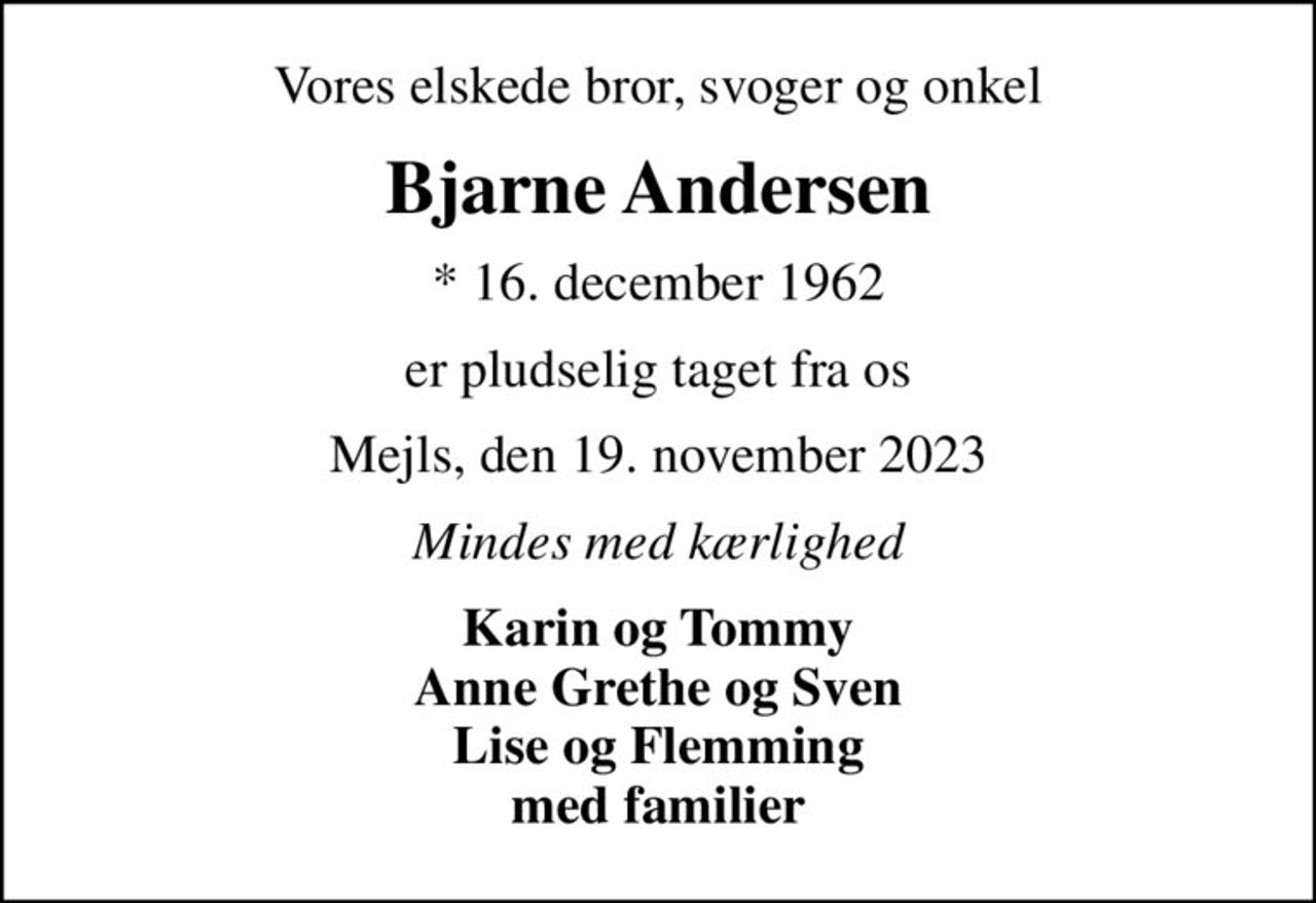 Vores elskede bror, svoger og onkel
Bjarne Andersen
* 16. december 1962
er pludselig taget fra os
Mejls, den 19. november 2023
Mindes med kærlighed
Karin og Tommy Anne Grethe og Sven Lise og Flemming med familier