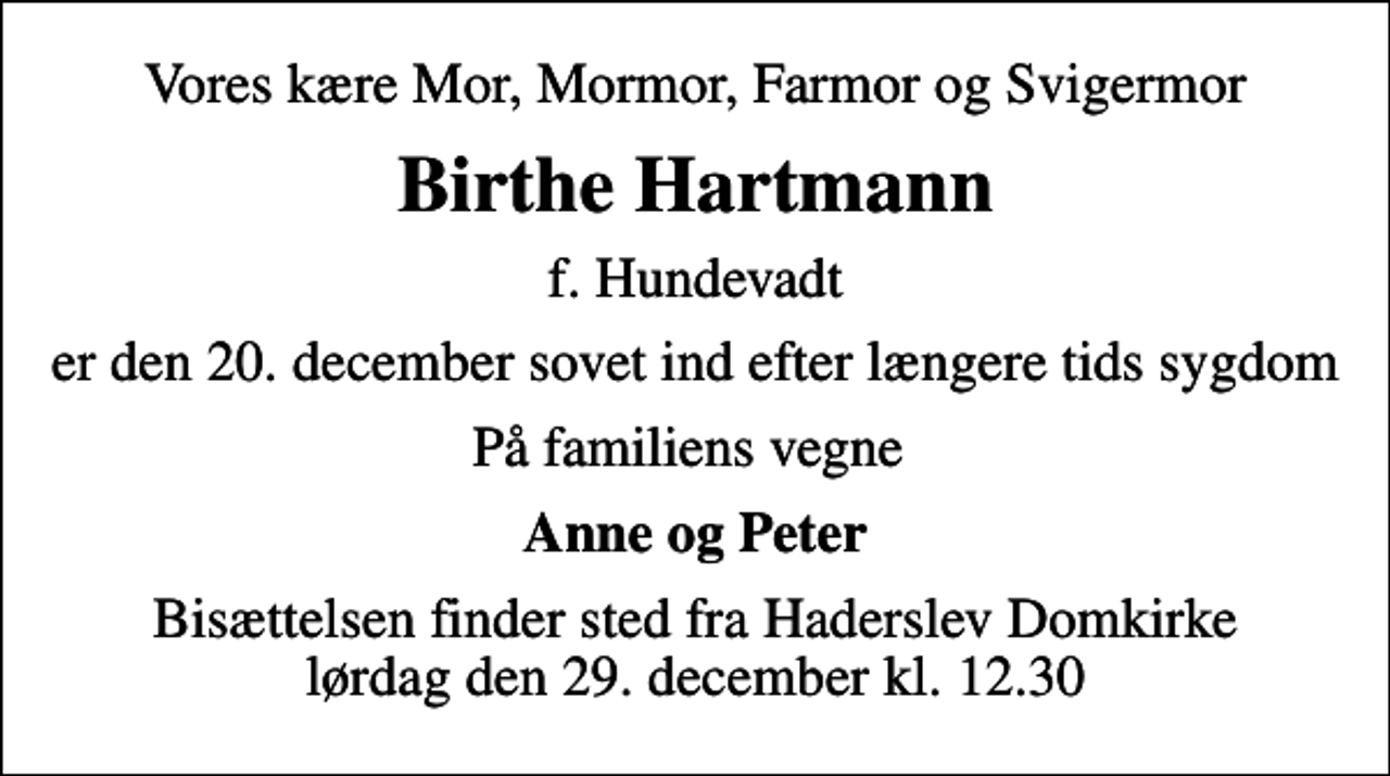 <p>Vores kære Mor, Mormor, Farmor og Svigermor<br />Birthe Hartmann<br />f. Hundevadt<br />er den 20. december sovet ind efter længere tids sygdom<br />På familiens vegne<br />Anne og Peter<br />Bisættelsen finder sted fra Haderslev Domkirke lørdag den 29. december kl. 12.30</p>