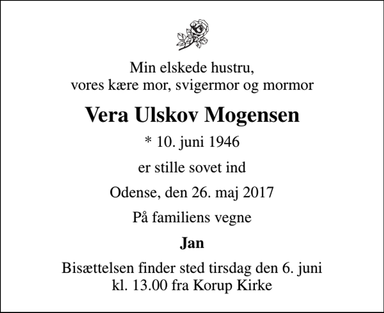 <p>Min elskede hustru, vores kære mor, svigermor og mormor<br />Vera Ulskov Mogensen<br />* 10. juni 1946<br />er stille sovet ind<br />Odense, den 26. maj 2017<br />På familiens vegne<br />Jan<br />Bisættelsen finder sted tirsdag den 6. juni kl. 13.00 fra Korup Kirke</p>