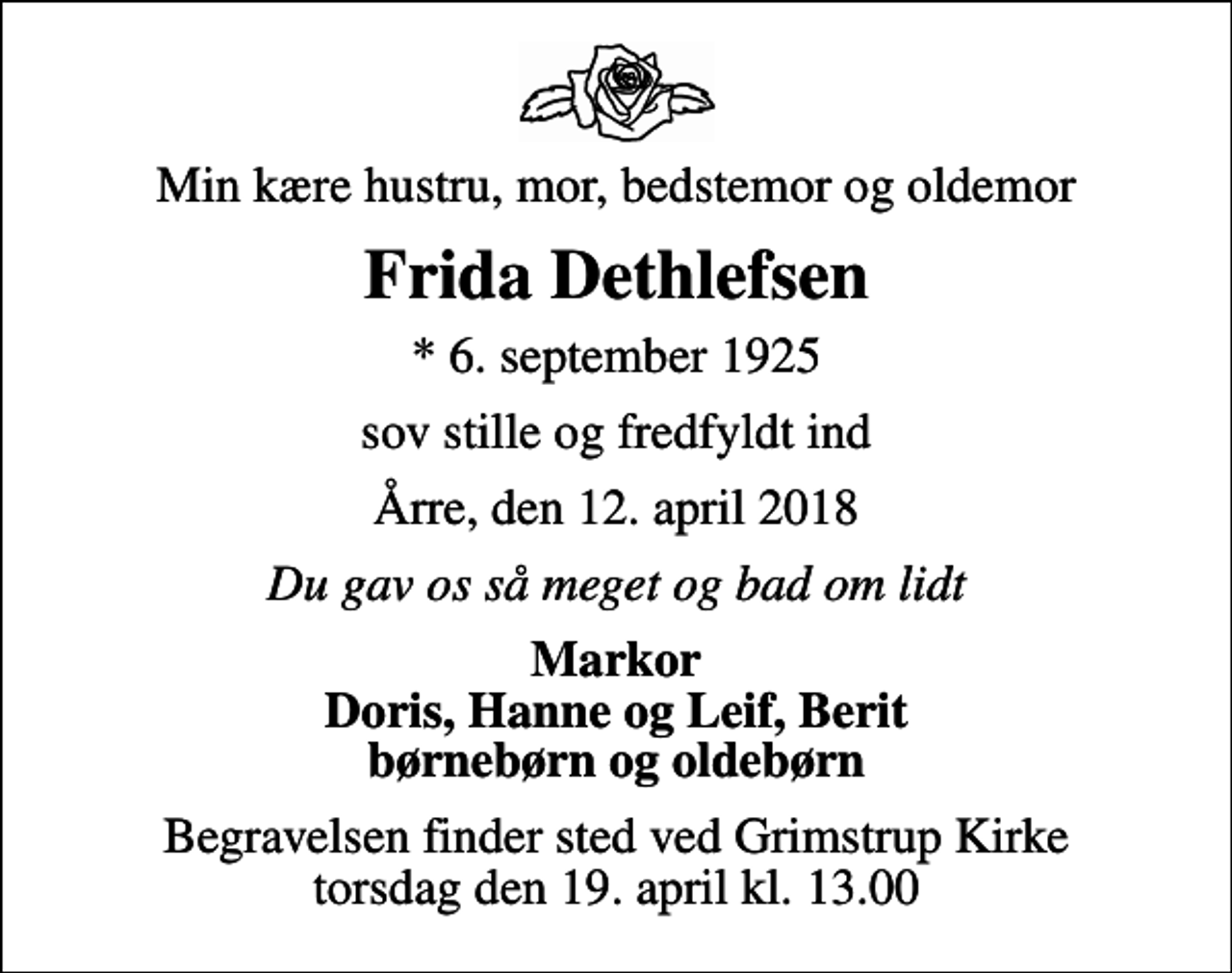 <p>Min kære hustru, mor, bedstemor og oldemor<br />Frida Dethlefsen<br />* 6. september 1925<br />sov stille og fredfyldt ind<br />Årre, den 12. april 2018<br />Du gav os så meget og bad om lidt<br />Markor Doris, Hanne og Leif, Berit børnebørn og oldebørn<br />Begravelsen finder sted ved Grimstrup Kirke torsdag den 19. april kl. 13.00</p>