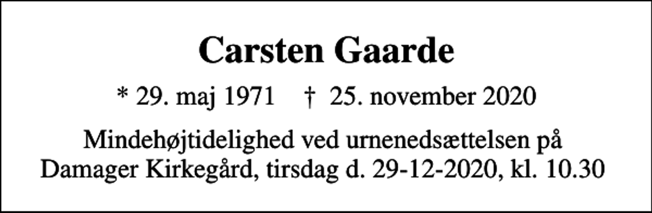 <p>Carsten Gaarde<br />* 29. maj 1971 ✝ 25. november 2020<br />Mindehøjtidelighed ved urnenedsættelsen på Damager Kirkegård, tirsdag d. 29-12-2020, kl. 10.30</p>