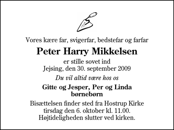 <p>Vores kære far, svigerfar, bedstefar og farfar<br />Peter Harry Mikkelsen<br />er stille sovet ind Jejsing, den 30. september 2009<br />Du vil altid være hos os<br />Gitte og Jesper, Per og Linda børnebørn<br />Bisættelsen finder sted fra Hostrup Kirke tirsdag den 6. oktober kl. 11.00 Højtideligheden slutter ved kirken.</p>