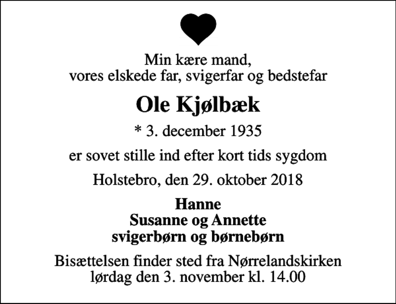 <p>Min kære mand, vores elskede far, svigerfar og bedstefar<br />Ole Kjølbæk<br />* 3. december 1935<br />er sovet stille ind efter kort tids sygdom<br />Holstebro, den 29. oktober 2018<br />Hanne Susanne og Annette svigerbørn og børnebørn<br />Bisættelsen finder sted fra Nørrelandskirken lørdag den 3. november kl. 14.00</p>