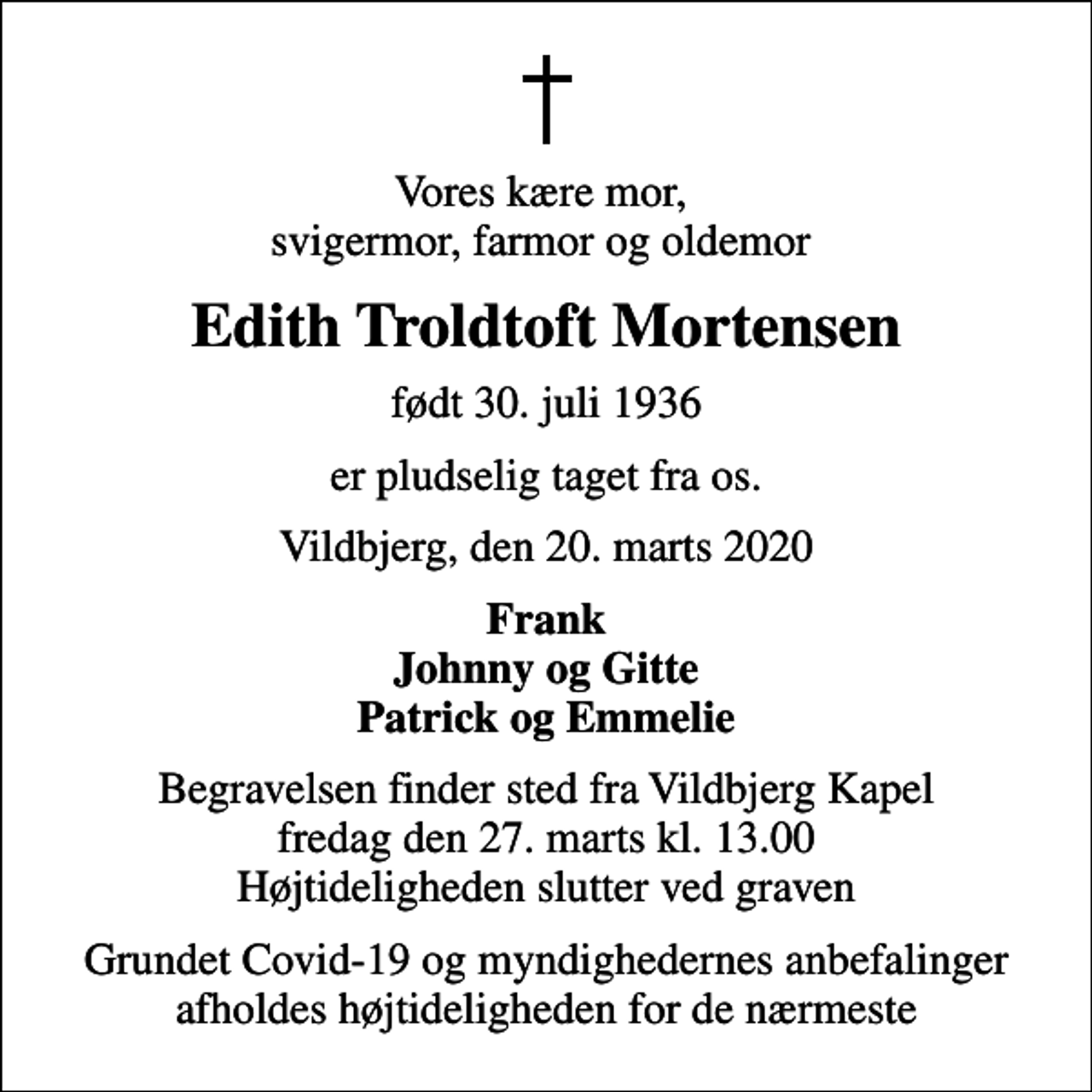 <p>Vores kære mor, svigermor, farmor og oldemor<br />Edith Troldtoft Mortensen<br />født 30. juli 1936<br />er pludselig taget fra os.<br />Vildbjerg, den 20. marts 2020<br />Frank Johnny og Gitte Patrick og Emmelie<br />Begravelsen finder sted fra Vildbjerg Kapel fredag den 27. marts kl. 13.00 Højtideligheden slutter ved graven<br />Grundet Covid-19 og myndighedernes anbefalinger afholdes højtideligheden for de nærmeste</p>
