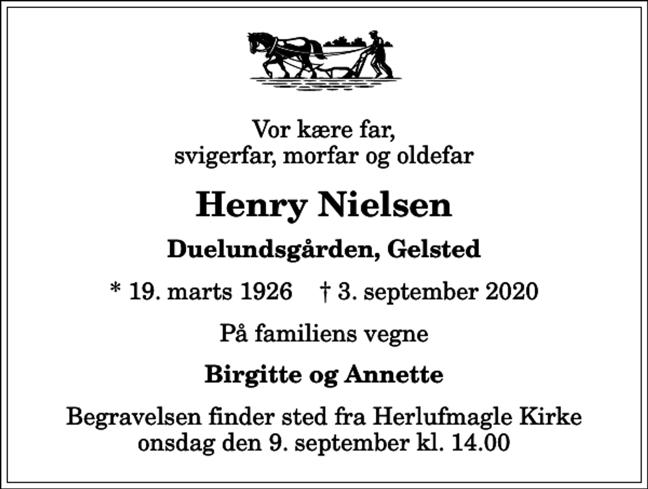 <p>Vor kære far, svigerfar, morfar og oldefar<br />Henry Nielsen<br />Duelundsgården, Gelsted<br />* 19. marts 1926 ✝ 3. september 2020<br />På familiens vegne<br />Birgitte og Annette<br />Begravelsen finder sted fra Herlufmagle Kirke onsdag den 9. september kl. 14.00</p>