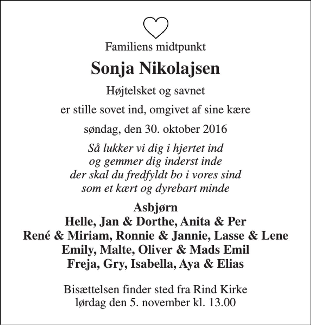 <p>Familiens midtpunkt<br />Sonja Nikolajsen<br />Højtelsket og savnet<br />er stille sovet ind, omgivet af sine kære<br />søndag, den 30. oktober 2016<br />Så lukker vi dig i hjertet ind og gemmer dig inderst inde der skal du fredfyldt bo i vores sind som et kært og dyrebart minde<br />Asbjørn Helle, Jan &amp; Dorthe, Anita &amp; Per René &amp; Miriam, Ronnie &amp; Jannie, Lasse &amp; Lene Emily, Malte, Oliver &amp; Mads Emil Freja, Gry, Isabella, Aya &amp; Elias<br />Bisættelsen finder sted fra Rind Kirke lørdag den 5. november kl. 13.00</p>