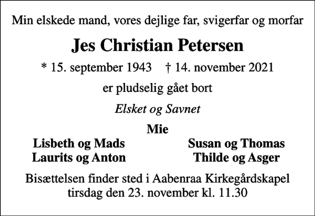 <p>Min elskede mand, vores dejlige far, svigerfar og morfar<br />Jes Christian Petersen<br />* 15. september 1943 ✝ 14. november 2021<br />er pludselig gået bort<br />Elsket og Savnet<br />Mie<br />Lisbeth og Mads<br />Susan og Thomas<br />Laurits og Anton<br />Thilde og Asger<br />Bisættelsen finder sted i Aabenraa Kirkegårdskapel tirsdag den 23. november kl. 11.30</p>