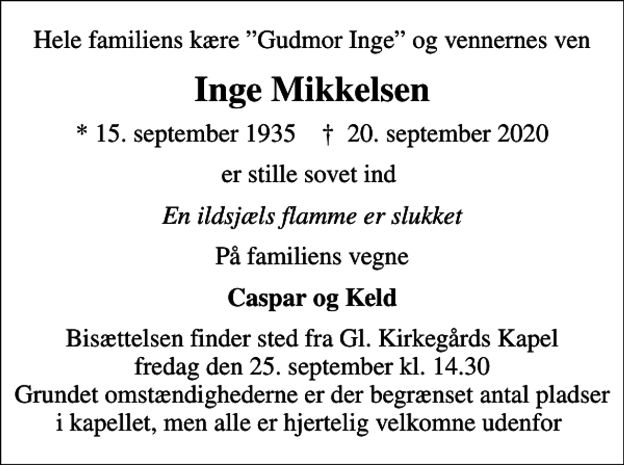 <p>Hele familiens kære Gudmor Inge og vennernes ven<br />Inge Mikkelsen<br />* 15. september 1935 ✝ 20. september 2020<br />er stille sovet ind<br />En ildsjæls flamme er slukket<br />På familiens vegne<br />Caspar og Keld<br />Bisættelsen finder sted fra Gl. Kirkegårds Kapel fredag den 25. september kl. 14.30 Grundet omstændighederne er der begrænset antal pladser i kapellet, men alle er hjertelig velkomne udenfor</p>
