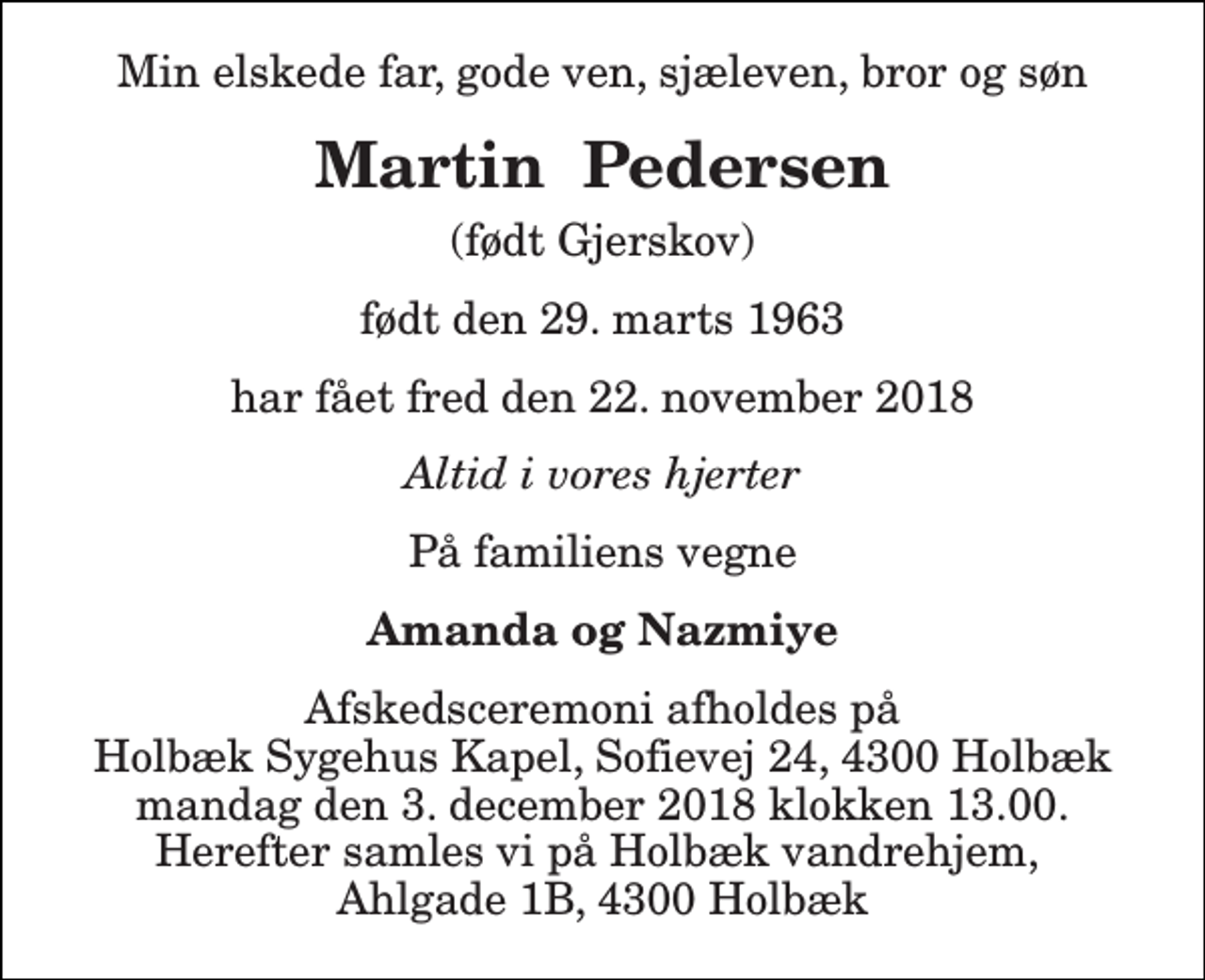 <p>Min elskede far, gode ven, sjæleven, bror og søn<br />Martin Pedersen<br />(født Gjerskov)<br />født den 29. marts 1963<br />har fået fred den 22. november 2018<br />Altid i vores hjerter<br />På familiens vegne<br />Amanda og Nazmiye<br />Afskedsceremoni afholdes på Holbæk Sygehus Kapel, Sofievej 24, 4300 Holbæk mandag den 3. december 2018 klokken 13.00. Herefter samles vi på Holbæk vandrehjem, Ahlgade 1B, 4300 Holbæk</p>