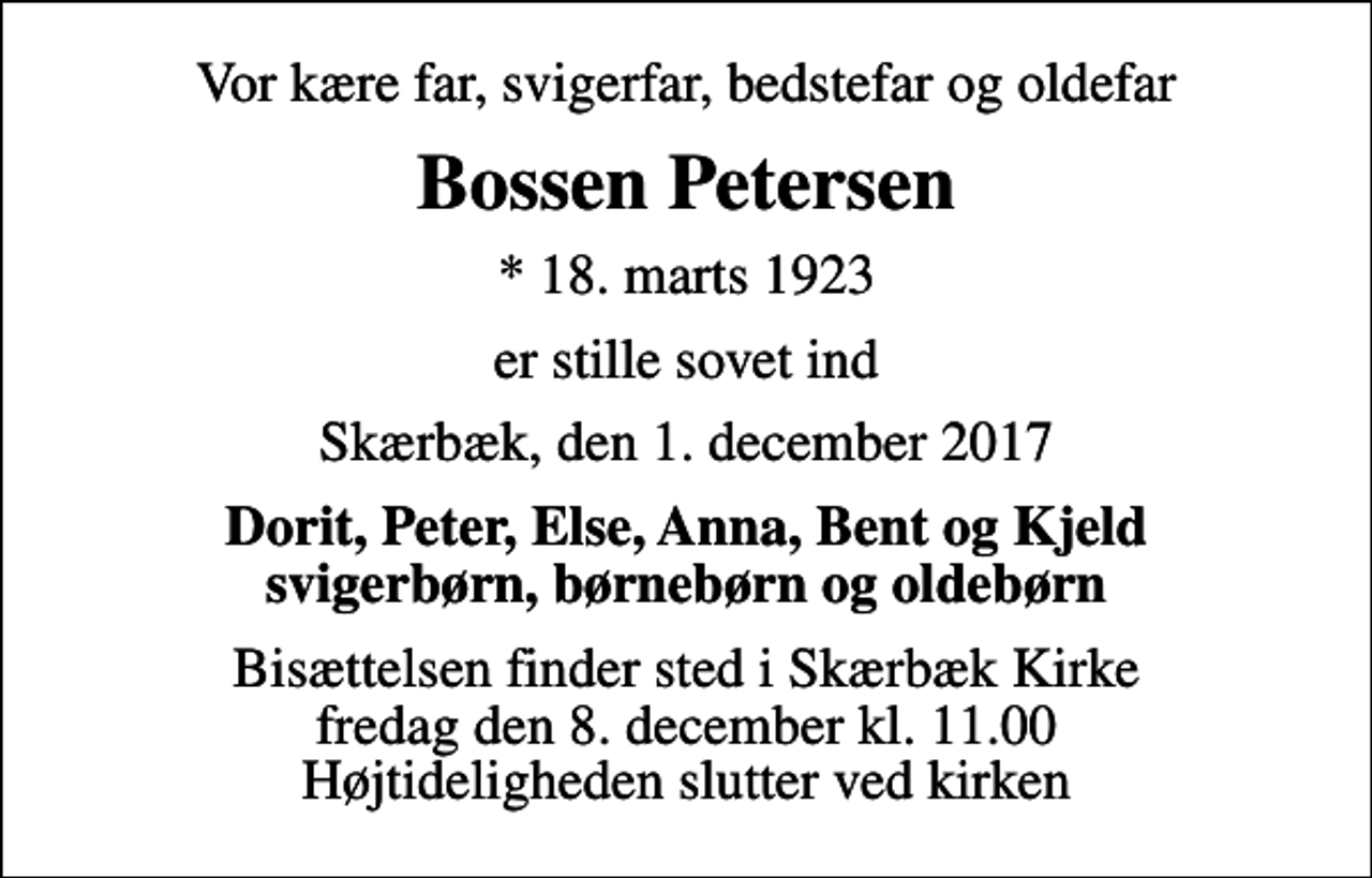<p>Vor kære far, svigerfar, bedstefar og oldefar<br />Bossen Petersen<br />* 18. marts 1923<br />er stille sovet ind<br />Skærbæk, den 1. december 2017<br />Dorit, Peter, Else, Anna, Bent og Kjeld svigerbørn, børnebørn og oldebørn<br />Bisættelsen finder sted i Skærbæk Kirke fredag den 8. december kl. 11.00 Højtideligheden slutter ved kirken</p>