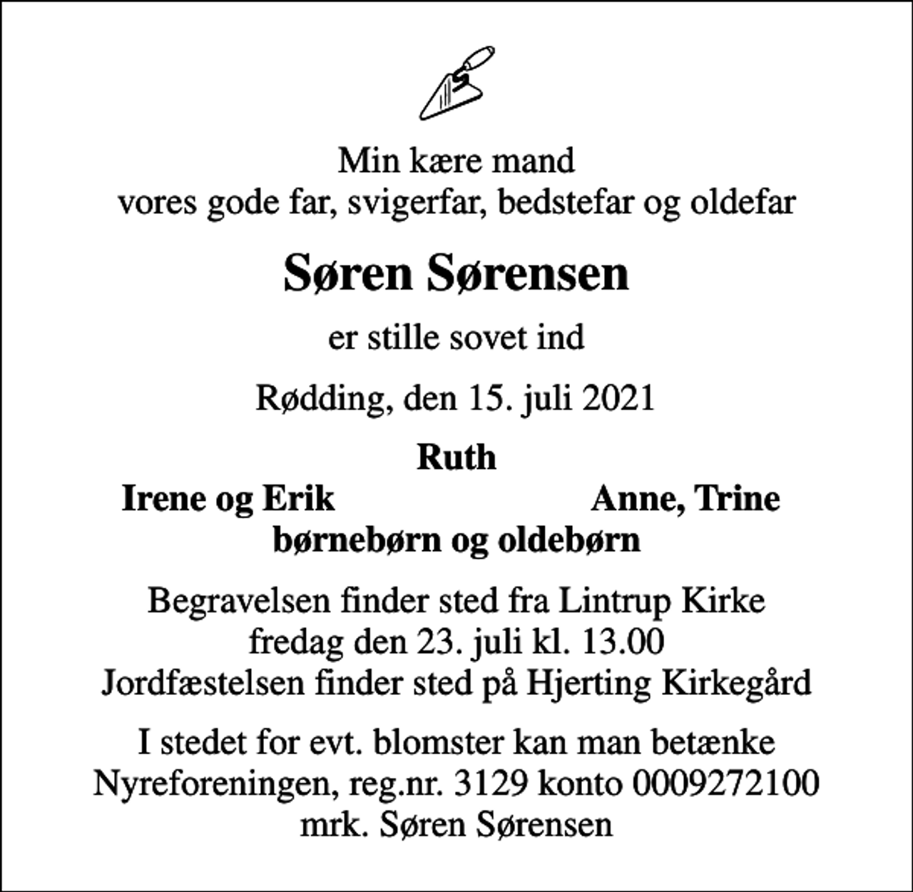 <p>Min kære mand vores gode far, svigerfar, bedstefar og oldefar<br />Søren Sørensen<br />er stille sovet ind<br />Rødding, den 15. juli 2021<br />Ruth<br />Irene og Erik<br />Anne, Trine<br />Begravelsen finder sted fra Lintrup Kirke fredag den 23. juli kl. 13.00 Jordfæstelsen finder sted på Hjerting Kirkegård<br />I stedet for evt. blomster kan man betænke<br />Nyreforeningen reg.nr.3129konto0009272100mrk. Søren<br />Sørensen</p>
