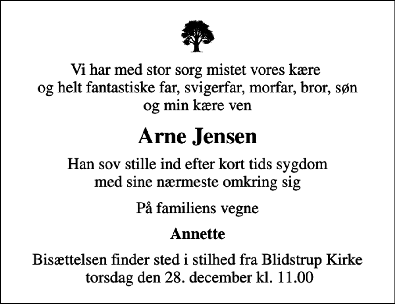 <p>Vi har med stor sorg mistet vores kære og helt fantastiske far, svigerfar, morfar, bror, søn og min kære ven<br />Arne Jensen<br />Han sov stille ind efter kort tids sygdom med sine nærmeste omkring sig<br />På familiens vegne<br />Annette<br />Bisættelsen finder sted fra Blidstrup Kirke torsdag den 28. december kl. 11.00<br />Bisættelsen finder sted i stilhed fra Blidstrup Kirke torsdag den 28. december kl. 11.00</p>