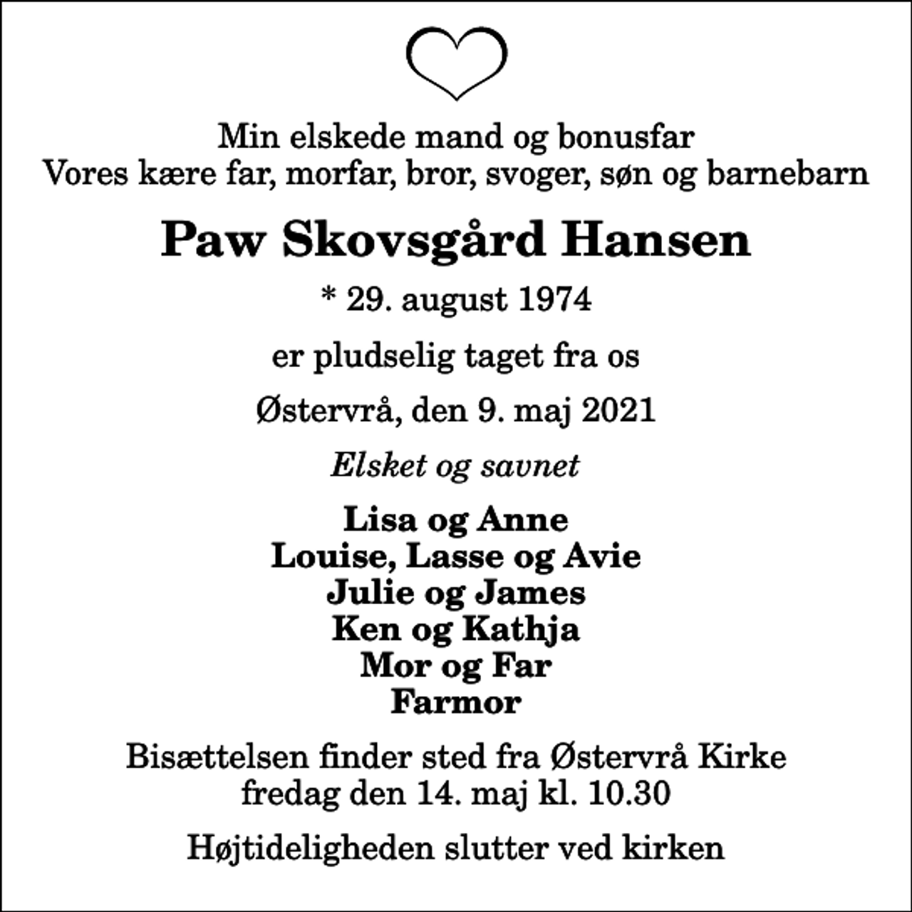<p>Min elskede mand og bonusfar Vores kære far, morfar, bror, svoger, søn og barnebarn<br />Paw Skovsgård Hansen<br />* 29. august 1974<br />er pludselig taget fra os<br />Østervrå, den 9. maj 2021<br />Elsket og savnet<br />Lisa og Anne Louise, Lasse og Avie Julie og James Ken og Kathja Mor og Far Farmor<br />Bisættelsen finder sted fra Østervrå Kirke fredag den 14. maj kl. 10.30 Højtideligheden slutter ved kirken</p>