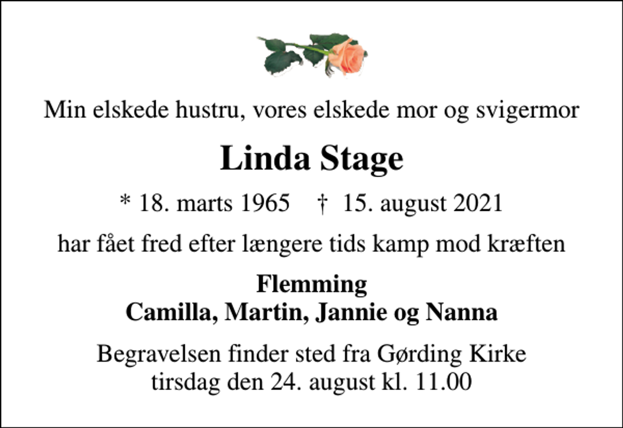 <p>Min elskede hustru, vores elskede mor og svigermor<br />Linda Stage<br />* 18. marts 1965 ✝ 15. august 2021<br />har fået fred efter længere tids kamp mod kræften<br />Flemming Camilla, Martin, Jannie og Nanna<br />Begravelsen finder sted fra Gørding Kirke tirsdag den 24. august kl. 11.00</p>