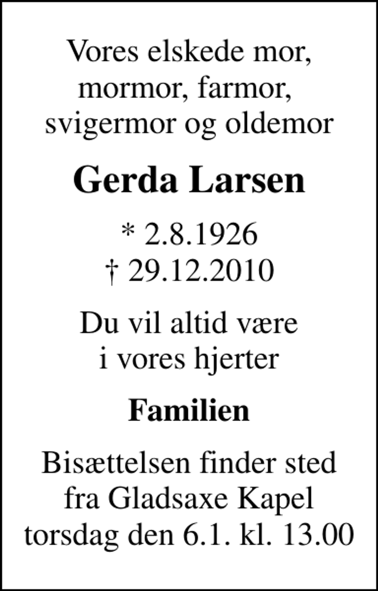 <p>Vores elskede mor, mormor, farmor, svigermor og oldemor<br />Gerda Larsen<br />* 2.8.1926<br />✝ 29.12.2010<br />Du vil altid være i vores hjerter<br />Familien<br />Bisættelsen finder sted fra Gladsaxe Kapel torsdag den 6.1. kl. 13.00<br />Bisættelsen finder sted fra Gladsaxe Kapel torsdag den 6.1. kl. 13.00</p>