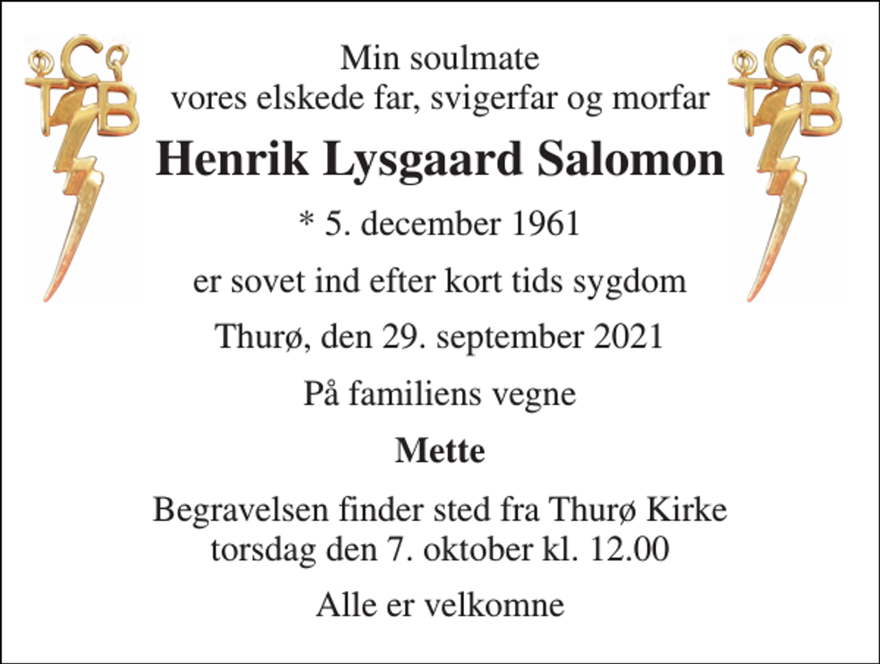 <p>Min soulmate vores elskede far, svigerfar og morfar<br />Henrik Lysgaard Salomon<br />*​ 5. december 1961<br />er sovet ind efter kort tids sygdom<br />Thurø, den 29. september 2021<br />På familiens vegne<br />Mette<br />Begravelsen​ finder sted fra Thurø Kirke​ torsdag den 7. oktober​ kl. 12.00<br />Alle er velkomne</p>