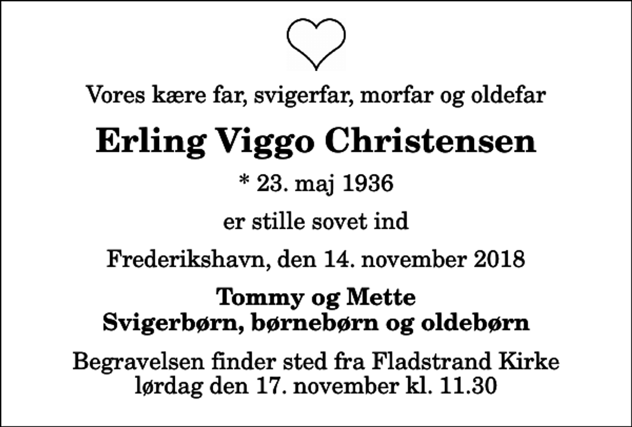 <p>Vores kære far, svigerfar, morfar og oldefar<br />Erling Viggo Christensen<br />* 23. maj 1936<br />er stille sovet ind<br />Frederikshavn, den 14. november 2018<br />Tommy og Mette Svigerbørn, børnebørn og oldebørn<br />Begravelsen finder sted fra Fladstrand Kirke lørdag den 17. november kl. 11.30</p>