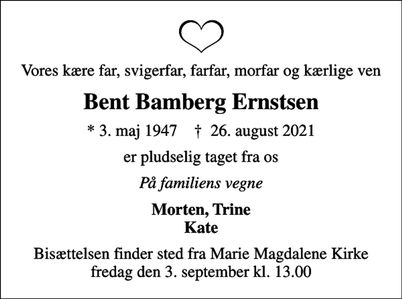 <p>Vores kære far, svigerfar, farfar, morfar og kærlige ven<br />Bent Bamberg Ernstsen<br />* 3. maj 1947 ✝ 26. august 2021<br />er pludselig taget fra os<br />På familiens vegne<br />Morten, Trine Kate<br />Bisættelsen finder sted fra Marie Magdalene Kirke fredag den 3. september kl. 13.00</p>