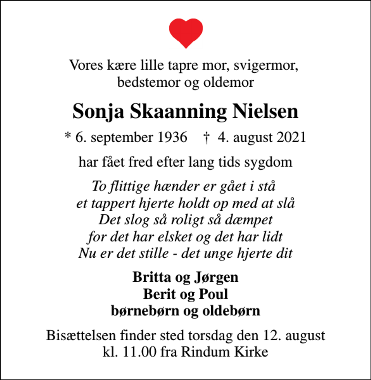 <p>Vores kære lille tapre mor, svigermor, bedstemor og oldemor<br />Sonja Skaanning Nielsen<br />* 6. september 1936 ✝ 4. august 2021<br />har fået fred efter lang tids sygdom<br />To flittige hænder er gået i stå et tappert hjerte holdt op med at slå Det slog så roligt så dæmpet for det har elsket og det har lidt Nu er det stille - det unge hjerte dit<br />Britta og Jørgen Berit og Poul børnebørn og oldebørn<br />Bisættelsen finder sted torsdag den 12. august kl. 11.00 fra Rindum Kirke</p>