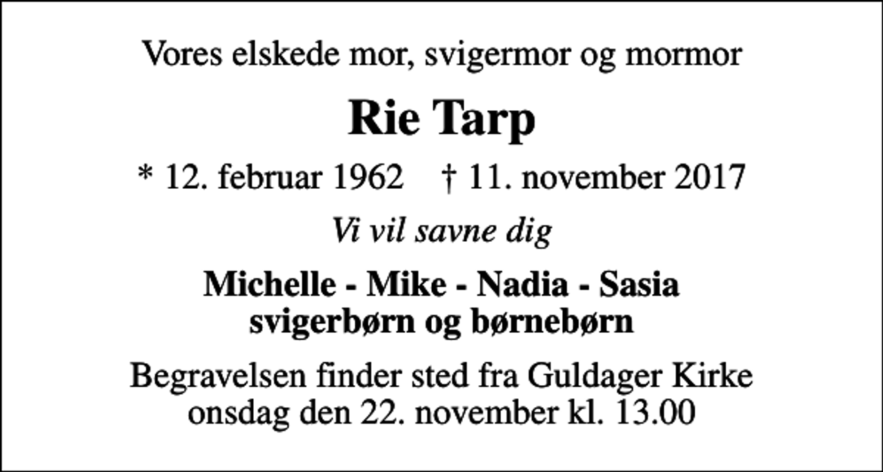 <p>Vores elskede mor, svigermor og mormor<br />Rie Tarp<br />* 12. februar 1962 ✝ 11. november 2017<br />Vi vil savne dig<br />Michelle - Mike - Nadia - Sasia svigerbørn og børnebørn<br />Begravelsen finder sted fra Guldager Kirke onsdag den 22. november kl. 13.00</p>