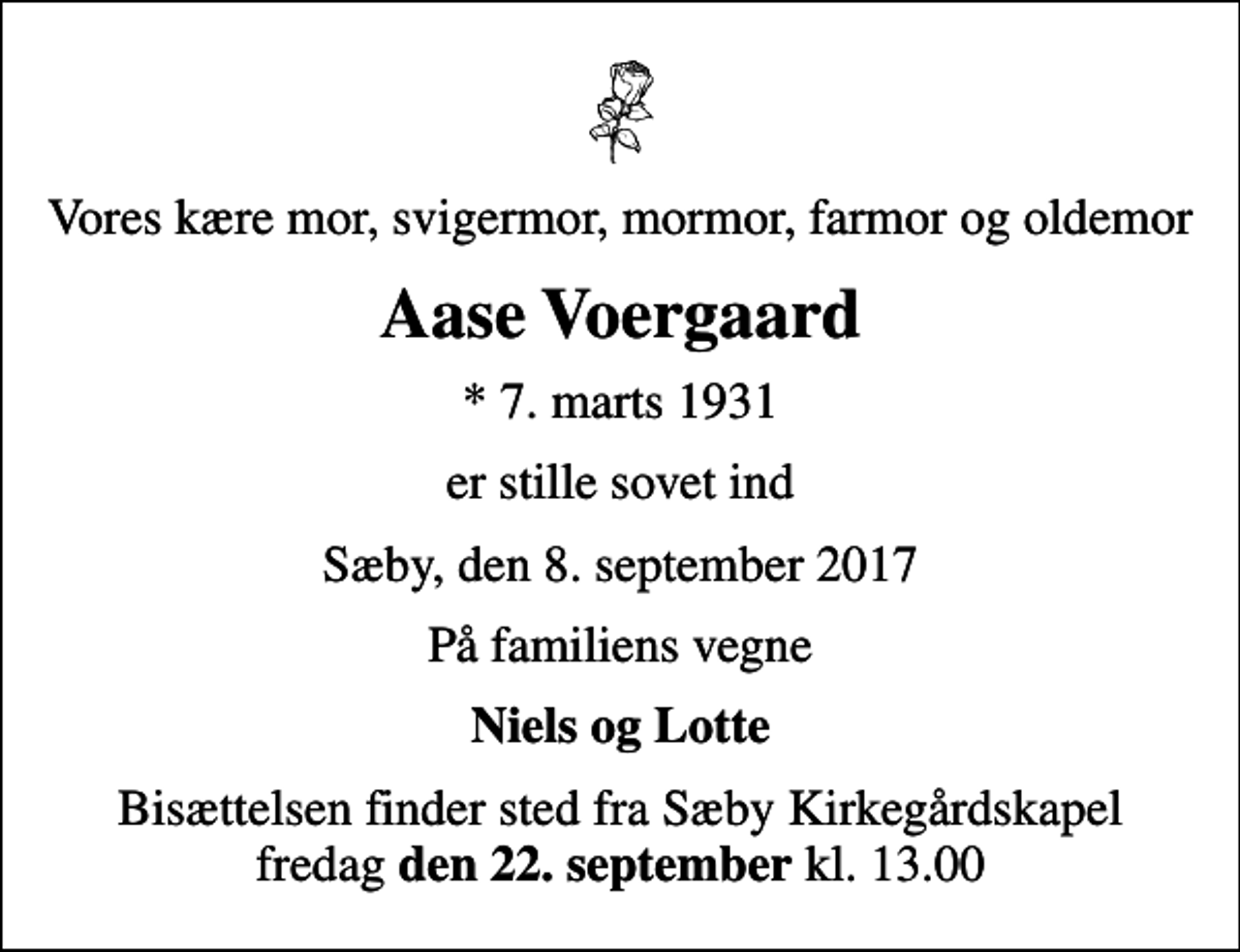<p>Vores kære mor, svigermor, mormor, farmor og oldemor<br />Aase Voergaard<br />* 7. marts 1931<br />er stille sovet ind<br />Sæby, den 8. september 2017<br />På familiens vegne<br />Niels og Lotte<br />Bisættelsen finder sted fra Sæby Kirkegårdskapel fredag <em>den 22. september</em> kl. 13.00</p>