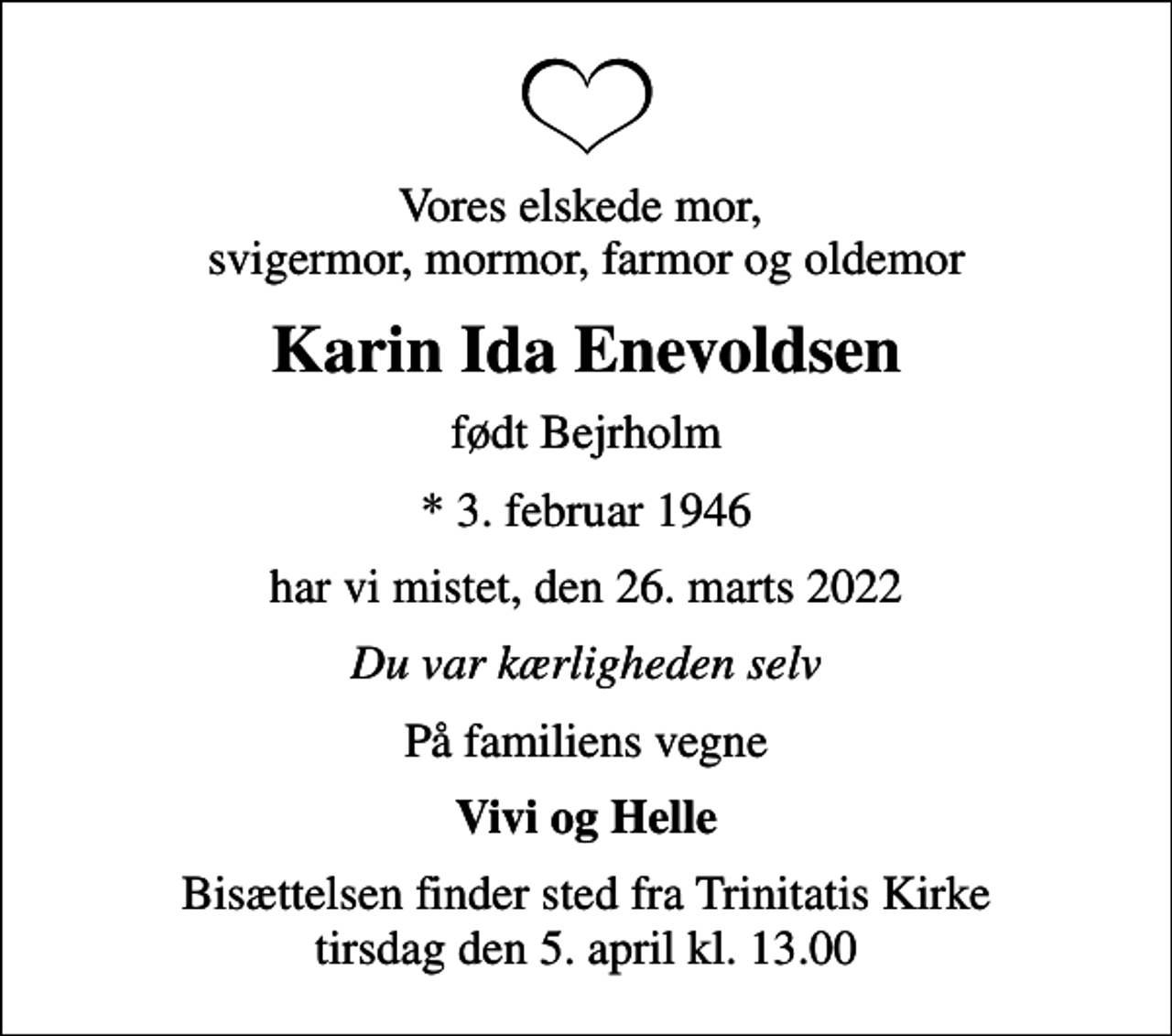 <p>Vores elskede mor, svigermor, mormor, farmor og oldemor<br />Karin Ida Enevoldsen<br />født Bejrholm<br />* 3. februar 1946<br />har vi mistet, den 26. marts 2022<br />Du var kærligheden selv<br />På familiens vegne<br />Vivi og Helle<br />Bisættelsen finder sted fra Trinitatis Kirke tirsdag den 5. april kl. 13.00</p>