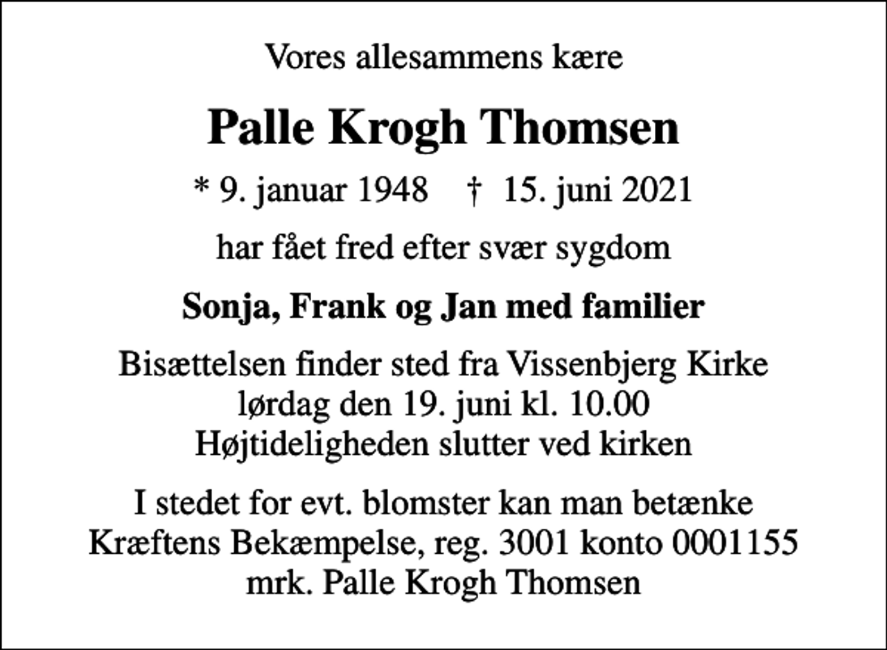 <p>Vores allesammens kære<br />Palle Krogh Thomsen<br />* 9. januar 1948 ✝ 15. juni 2021<br />har fået fred efter svær sygdom<br />Sonja, Frank og Jan med familier<br />Bisættelsen finder sted fra Vissenbjerg Kirke lørdag den 19. juni kl. 10.00 Højtideligheden slutter ved kirken<br />I stedet for evt. blomster kan man betænke<br />Kræftens Bekæmpelse reg.3001konto0001155mrk. Palle Krogh<br />Thomsen</p>