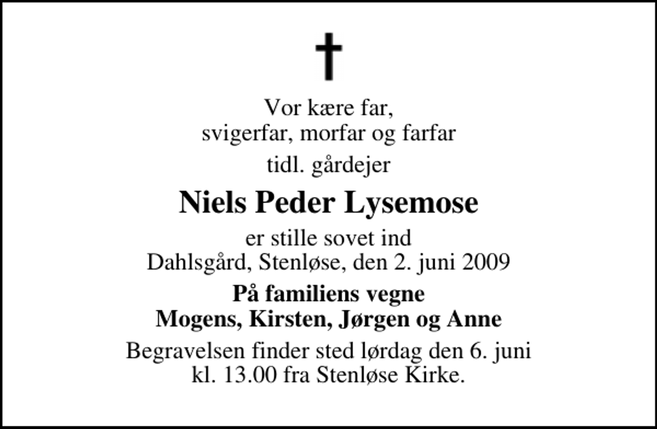 <p>Vor kære far, svigerfar, morfar og farfar<br />tidl. gårdejer<br />Niels Peder Lysemose<br />er stille sovet ind Dahlsgård, Stenløse, den 2. juni 2009<br />På familiens vegne Mogens, Kirsten, Jørgen og Anne<br />Begravelsen finder sted lørdag den 6. juni kl. 13.00 fra Stenløse Kirke</p>