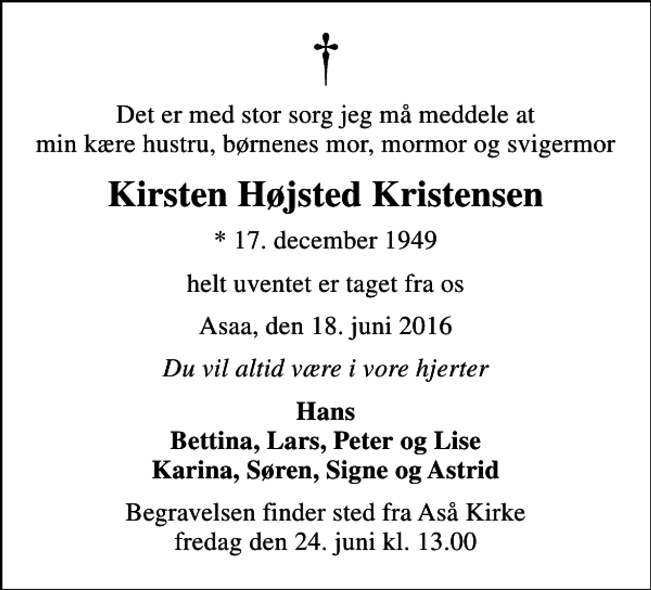 <p>Det er med stor sorg jeg må meddele at min kære hustru, børnenes mor, mormor og svigermor<br />Kirsten Højsted Kristensen<br />* 17. december 1949<br />helt uventet er taget fra os<br />Asaa, den 18. juni 2016<br />Du vil altid være i vore hjerter<br />Hans Bettina, Lars, Peter og Lise Karina, Søren, Signe og Astrid<br />Begravelsen finder sted fra Aså Kirke fredag den 24. juni kl. 13.00</p>