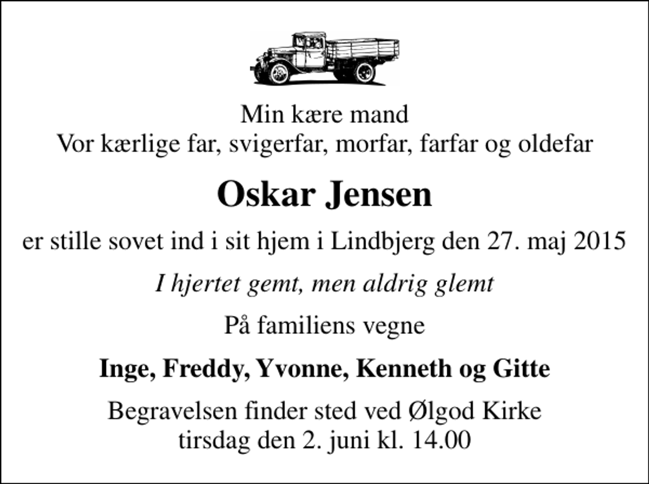 <p>Min kære mand Vor kærlige far, svigerfar, morfar, farfar og oldefar<br />Oskar Jensen<br />er stille sovet ind i sit hjem i Lindbjerg den 27. maj 2015<br />I hjertet gemt, men aldrig glemt<br />På familiens vegne<br />Inge, Freddy, Yvonne, Kenneth og Gitte<br />Begravelsen finder sted ved Ølgod Kirke tirsdag den 2. juni kl. 14.00</p>