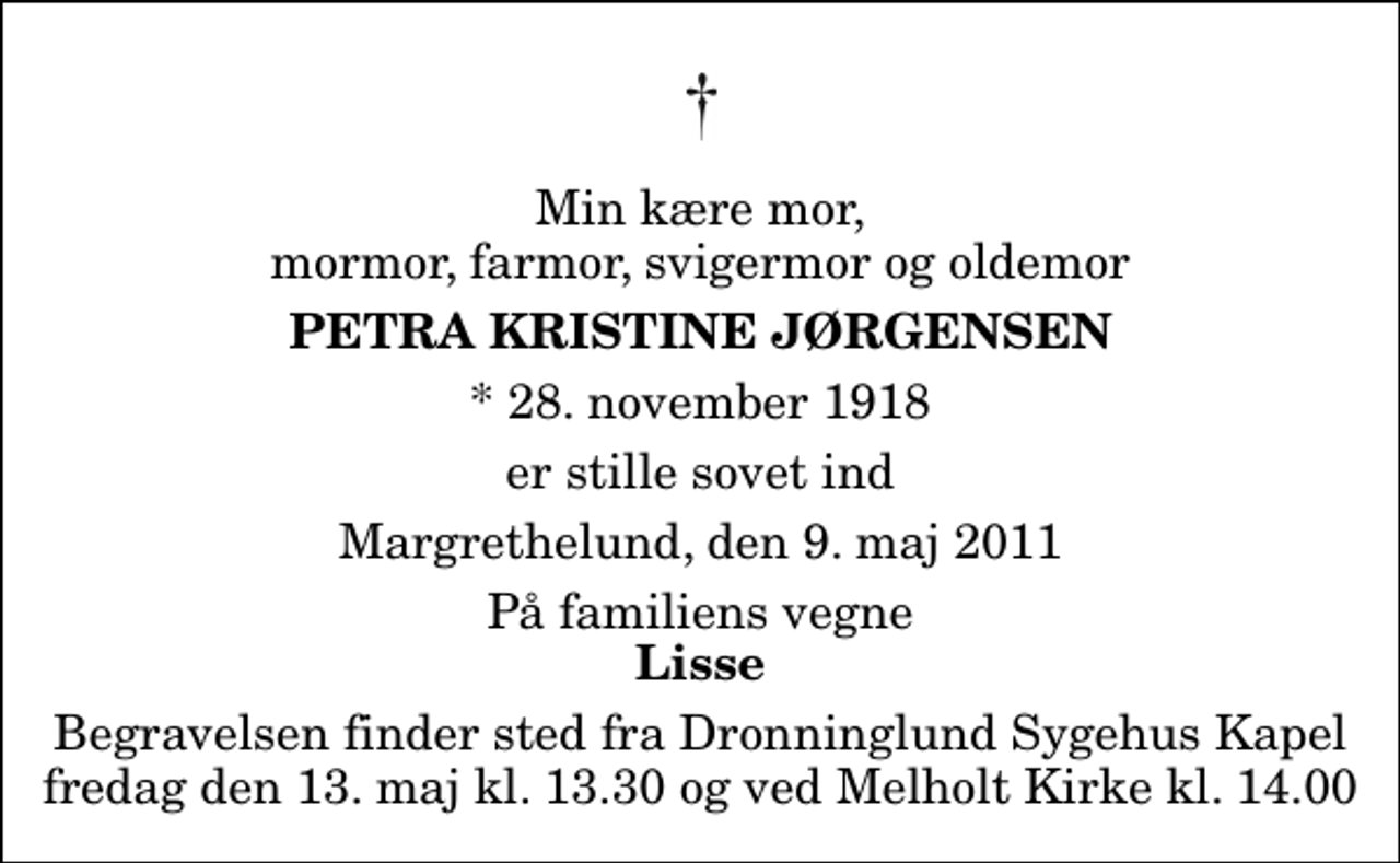 <p>Min kære mor, mormor, farmor, svigermor og oldemor<br />Petra Kristine Jørgensen<br />* 28. november 1918<br />er stille sovet ind<br />Margrethelund, den 9. maj 2011<br />På familiens vegne<br />Lisse<br />Begravelsen finder sted fra Melholt Kirke fredag den 13. maj kl. 14.00<br />Begravelsen finder sted fra Dronninglund Sygehus Kapel fredag den 13. maj kl. 13.30 og ved Melholt Kirke kl. 14.00</p>