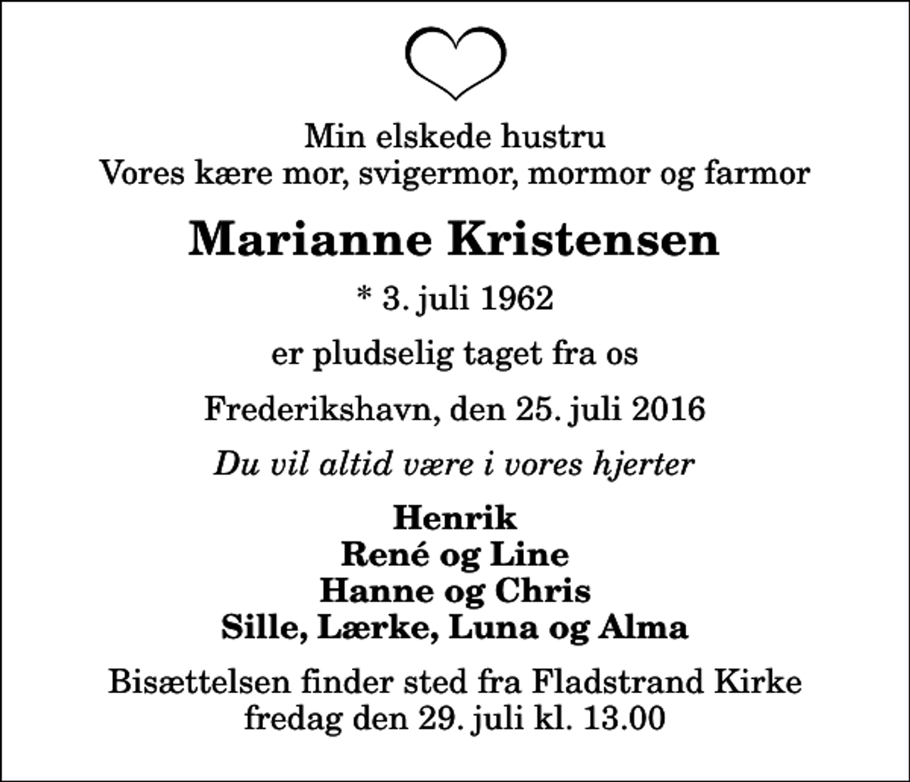 <p>Min elskede hustru Vores kære mor, svigermor, mormor og farmor<br />Marianne Kristensen<br />* 3. juli 1962<br />er pludselig taget fra os<br />Frederikshavn, den 25. juli 2016<br />Du vil altid være i vores hjerter<br />Henrik René og Line Hanne og Chris Sille, Lærke, Luna og Alma<br />Bisættelsen finder sted fra Fladstrand Kirke fredag den 29. juli kl. 13.00</p>
