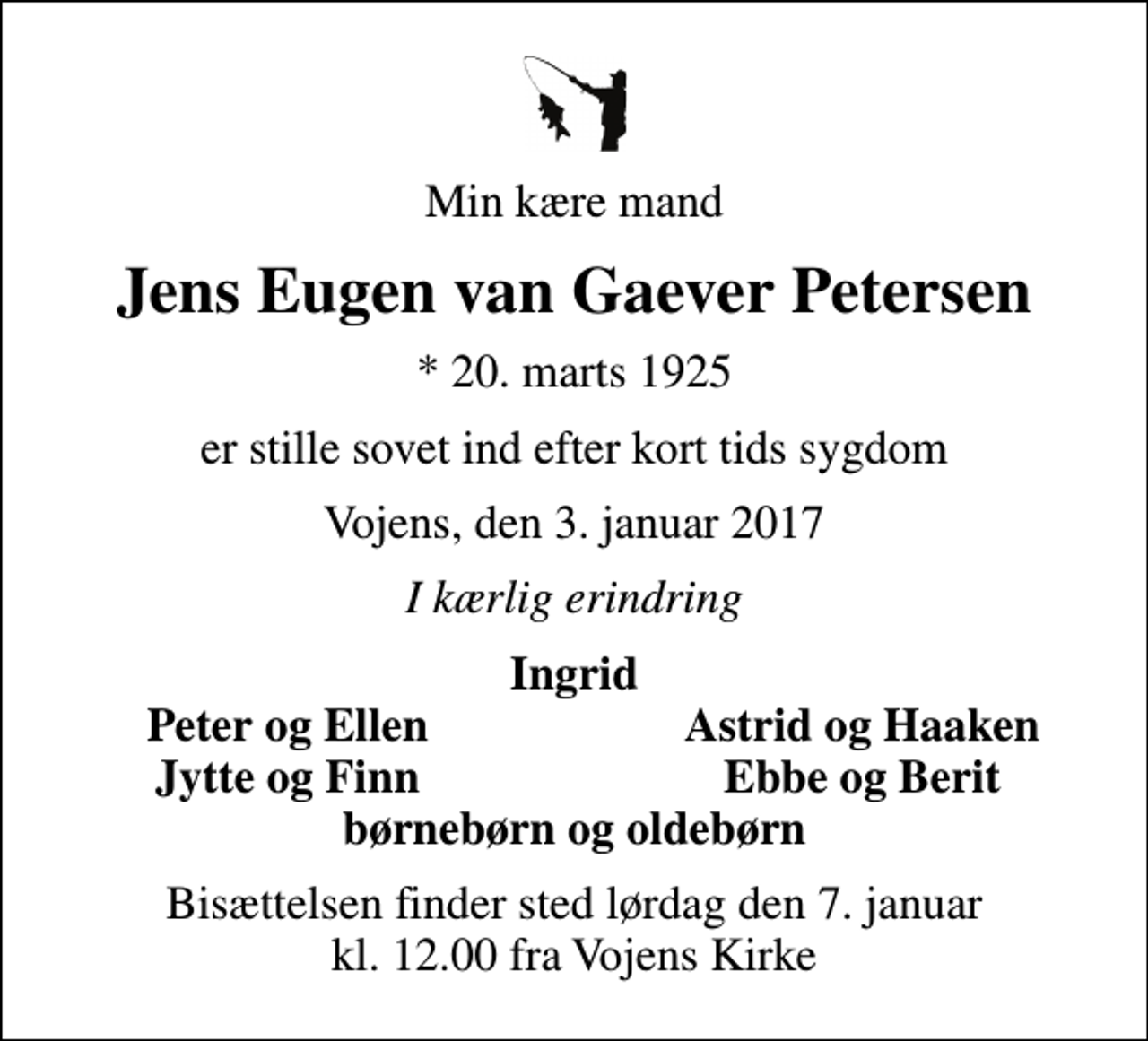 <p>Min kære mand<br />Jens Eugen van Gaever Petersen<br />* 20. marts 1925<br />er stille sovet ind efter kort tids sygdom<br />Vojens, den 3. januar 2017<br />I kærlig erindring<br />Ingrid<br />Peter og Ellen<br />Astrid og Haaken<br />Jytte og Finn<br />Ebbe og Berit<br />Bisættelsen finder sted lørdag den 7. januar kl. 12.00 fra Vojens Kirke</p>