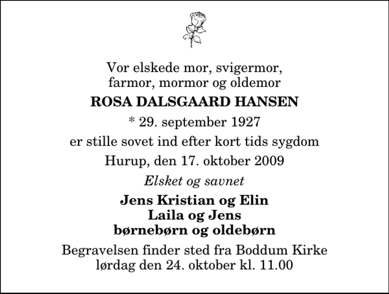 <p>Vor elskede mor, svigermor, farmor, mormor og oldemor<br />Rosa Dalsgaard Hansen<br />* 29. september 1927<br />er stille sovet ind efter kort tids sygdom<br />Hurup, den 17. oktober 2009<br />Elsket og savnet<br />Jens Kristian og Elin Laila og Jens børnebørn og oldebørn<br />Begravelsen finder sted fra Boddum Kirke lørdag den 24. oktober kl. 11.00</p>