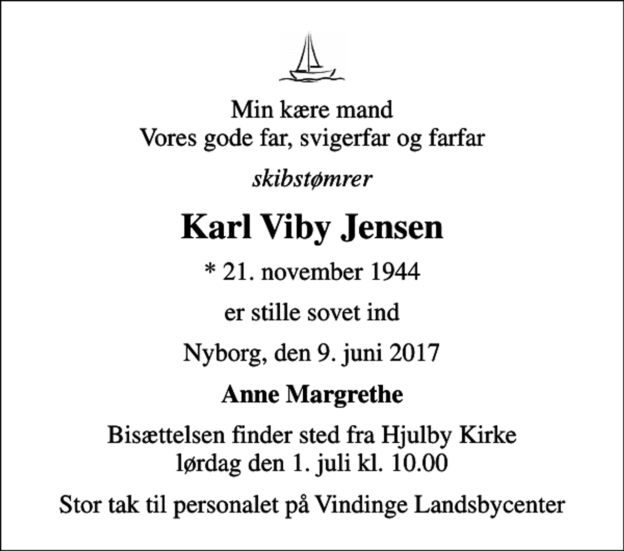 <p>Min kære mand Vores gode far, svigerfar og farfar<br />skibstømrer<br />Karl Viby Jensen<br />* 21. november 1944<br />er stille sovet ind<br />Nyborg, den 9. juni 2017<br />Anne Margrethe<br />Bisættelsen finder sted fra Hjulby Kirke lørdag den 1. juli kl. 10.00<br />Stor tak til personalet på Vindinge Landsbycenter</p>