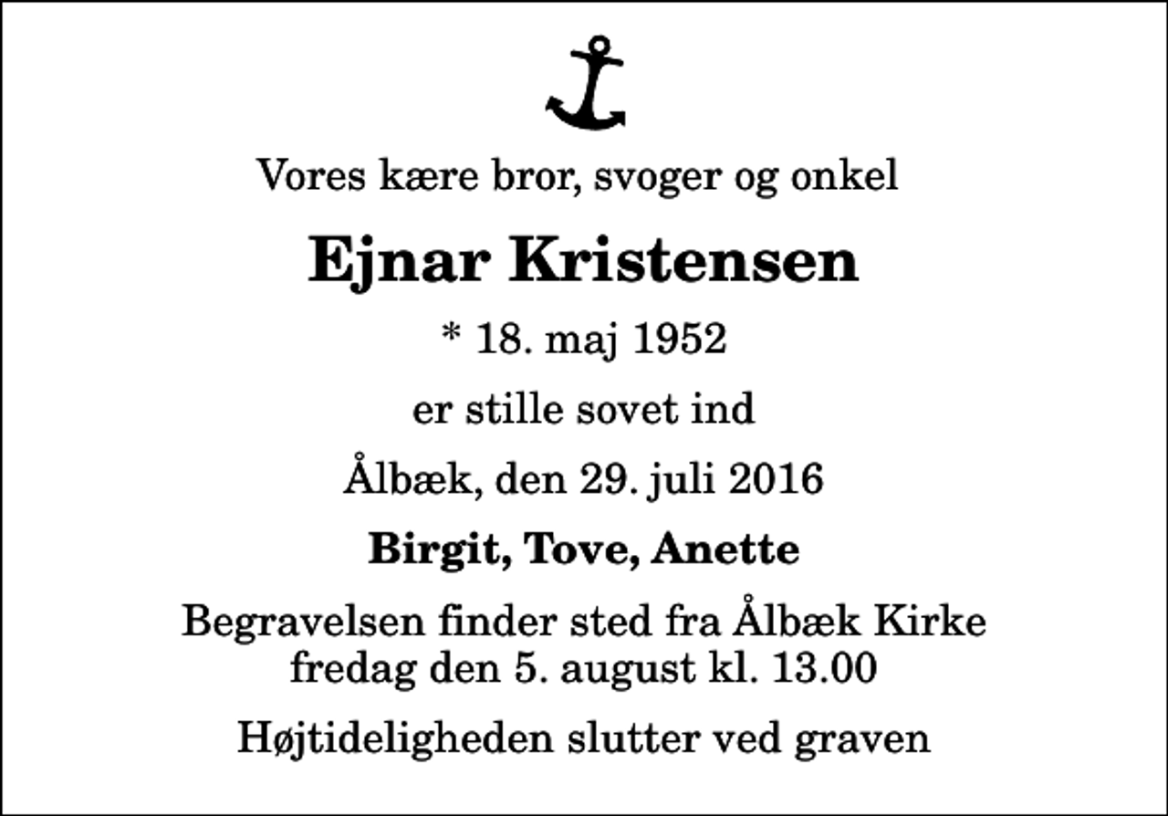 <p>Vores kære bror, svoger og onkel<br />Ejnar Kristensen<br />* 18. maj 1952<br />er stille sovet ind<br />Ålbæk, den 29. juli 2016<br />Birgit, Tove, Anette<br />Begravelsen finder sted fra Ålbæk Kirke fredag den 5. august kl. 13.00 Højtideligheden slutter ved graven</p>