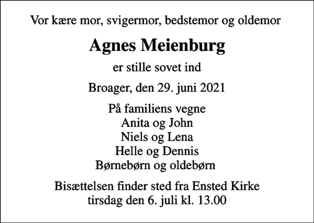 <p>Vor kære mor, svigermor, bedstemor og oldemor<br />Agnes Meienburg<br />er stille sovet ind<br />Broager, den 29. juni 2021<br />På familiens vegne Anita og John Niels og Lena Helle og Dennis Børnebørn og oldebørn<br />Bisættelsen finder sted fra Ensted Kirke tirsdag den 6. juli kl. 13.00</p>