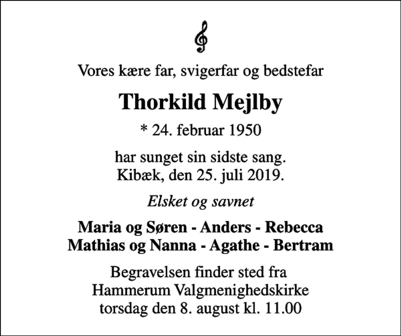 <p>Vores kære far, svigerfar og bedstefar<br />Thorkild Mejlby<br />* 24. februar 1950<br />har sunget sin sidste sang. Kibæk, den 25. juli 2019.<br />Elsket og savnet<br />Maria og Søren - Anders - Rebecca Mathias og Nanna - Agathe - Bertram<br />Begravelsen finder sted fra Hammerum Valgmenighedskirke torsdag den 8. august kl. 11.00</p>