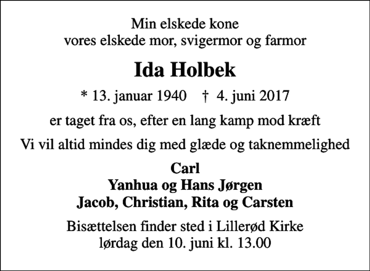 <p>Min elskede kone vores elskede mor, svigermor og farmor<br />Ida Holbek<br />* 13. januar 1940 ✝ 4. juni 2017<br />er taget fra os, efter en lang kamp mod kræft<br />Vi vil altid mindes dig med glæde og taknemmelighed<br />Carl Yanhua og Hans Jørgen Jacob, Christian, Rita og Carsten<br />Bisættelsen finder sted i Lillerød Kirke lørdag den 10. juni kl. 13.00</p>