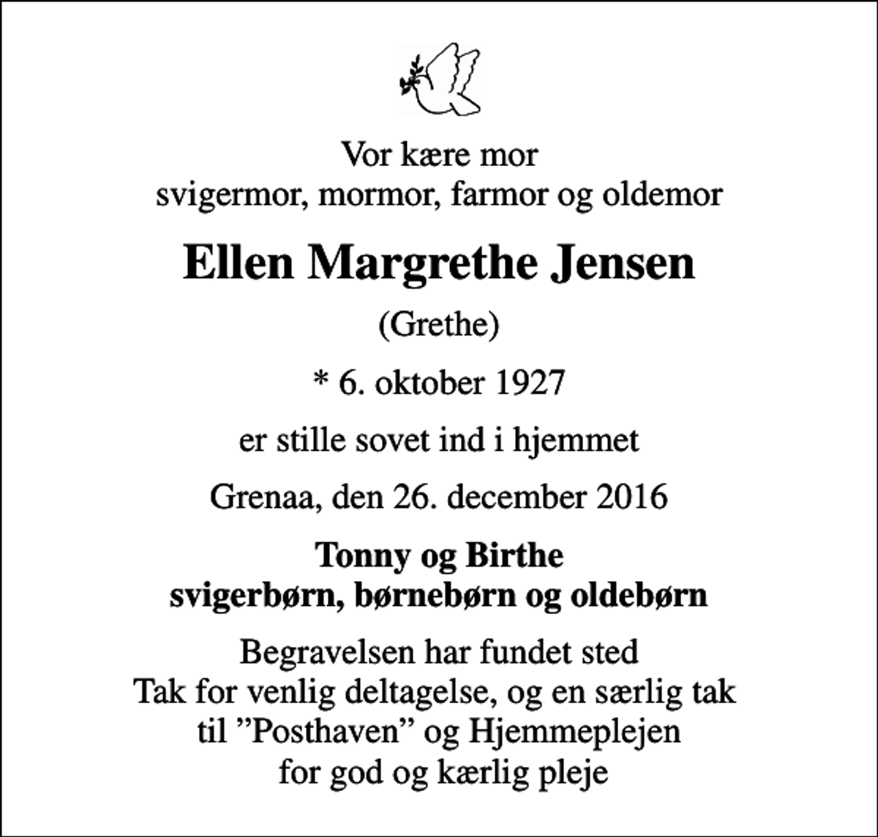 <p>Vor kære mor svigermor, mormor, farmor og oldemor<br />Ellen Margrethe Jensen<br />(Grethe)<br />* 6. oktober 1927<br />er stille sovet ind i hjemmet<br />Grenaa, den 26. december 2016<br />Tonny og Birthe svigerbørn, børnebørn og oldebørn<br />Begravelsen har fundet sted Tak for venlig deltagelse, og en særlig tak til Posthaven og Hjemmeplejen for god og kærlig pleje</p>
