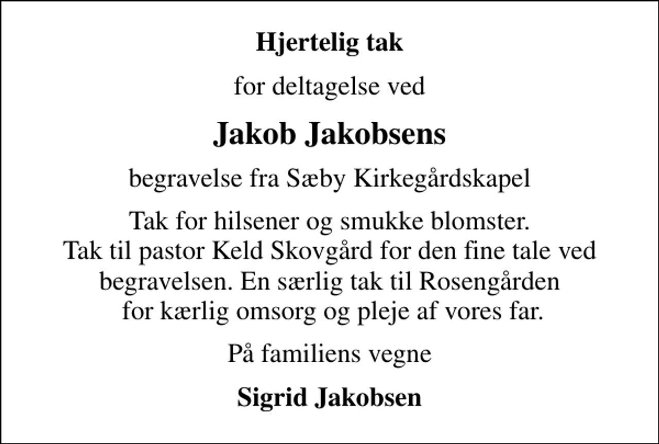 <p>Hjertelig tak<br />for deltagelse ved<br />Jakob Jakobsens<br />begravelse fra Sæby Kirkegårdskapel<br />Tak for hilsener og smukke blomster. Tak til pastor Keld Skovgård for den fine tale ved begravelsen. En særlig tak til Rosengården for kærlig omsorg og pleje af vores far.<br />På familiens vegne<br />Sigrid Jakobsen</p>