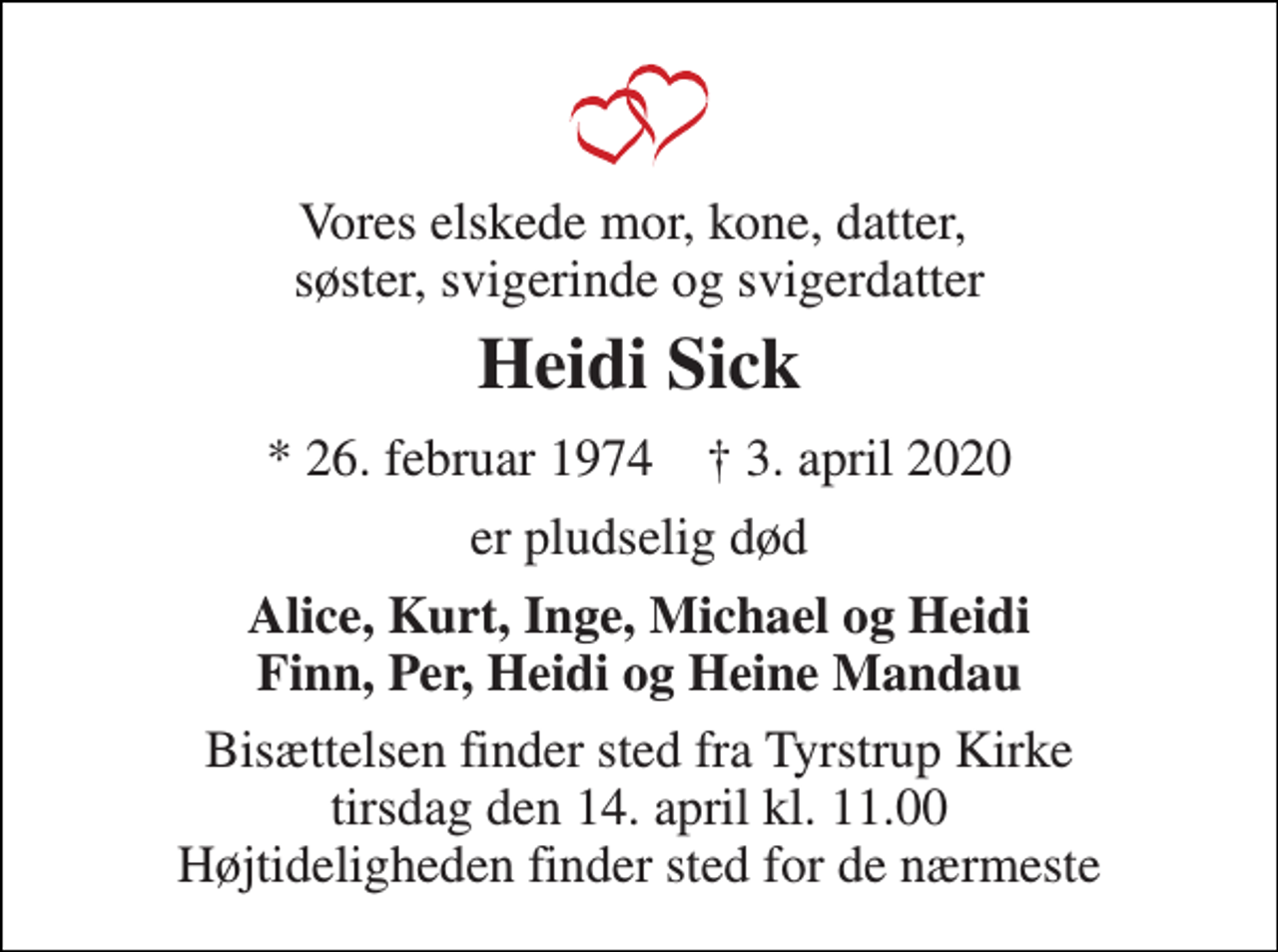 <p>Vores elskede mor, kone, datter, søster, svigerinde og svigerdatter<br />Heidi Sick<br />* 26. februar 1974 † 3. april 2020<br />er pludselig død<br />Alice, Kurt, Inge, Michael og Heidi Finn, Per, Heidi og Heine Mandau<br />Bisættelsen finder sted fra Tyrstrup Kirke tirsdag den 14. april kl. 11.00 Højtideligheden finder sted for de nærmeste</p>