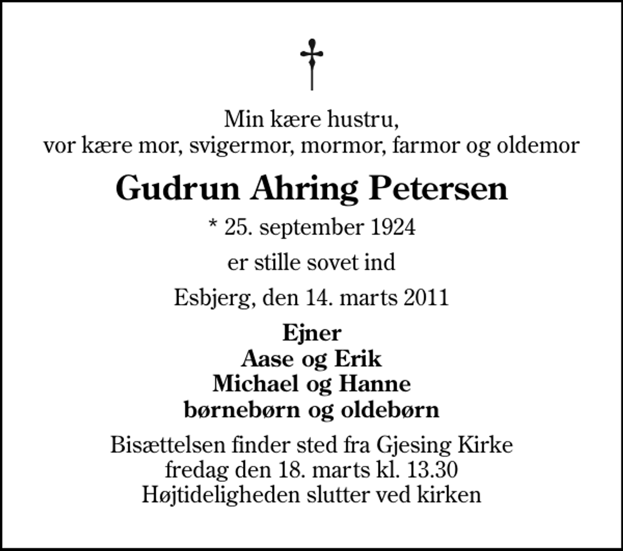 <p>Min kære hustru, vor kære mor, svigermor, mormor, farmor og oldemor<br />Gudrun Ahring Petersen<br />* 25. september 1924<br />er stille sovet ind<br />Esbjerg, den 14. marts 2011<br />Ejner Aase og Erik Michael og Hanne børnebørn og oldebørn<br />Bisættelsen finder sted fra Gjesing Kirke fredag den 18. marts kl. 13.30 Højtideligheden slutter ved kirken</p>