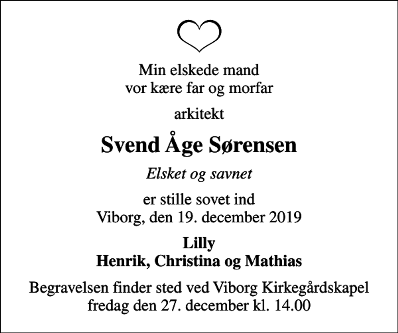 <p>Min elskede mand vor kære far og morfar<br />arkitekt<br />Svend Åge Sørensen<br />Elsket og savnet<br />er stille sovet ind Viborg, den 19. december 2019<br />Lilly Henrik, Christina og Mathias<br />Begravelsen finder sted ved Viborg Kirkegårdskapel fredag den 27. december kl. 14.00</p>