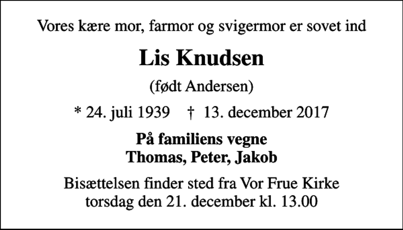 <p>Vores kære mor, farmor og svigermor er sovet ind<br />Lis Knudsen<br />(født Andersen)<br />* 24. juli 1939 ✝ 13. december 2017<br />På familiens vegne Thomas, Peter, Jakob<br />Bisættelsen finder sted fra Vor Frue Kirke torsdag den 21. december kl. 13.00</p>