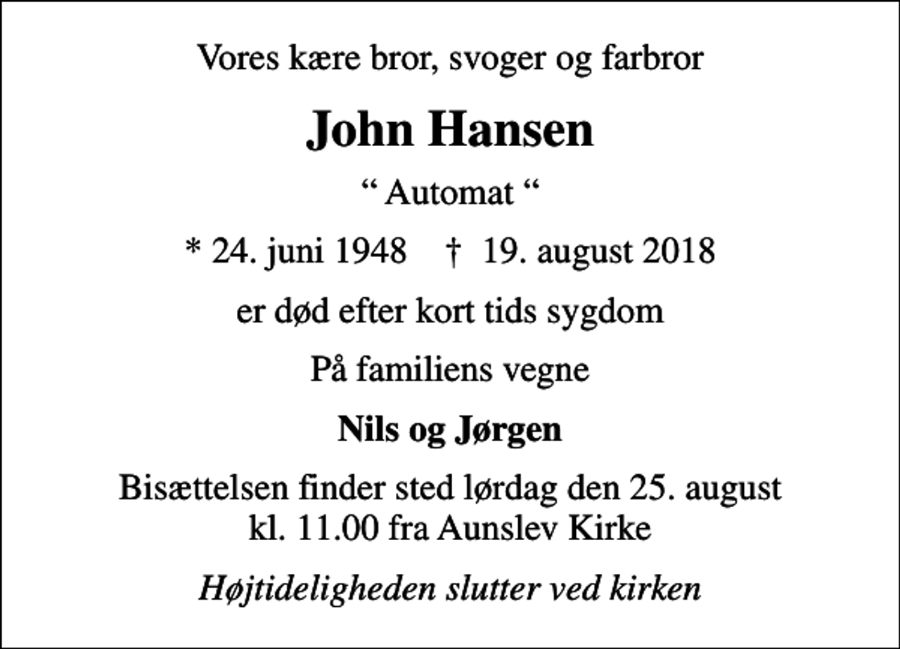 <p>Vores kære bror, svoger og farbror<br />John Hansen<br />Automat<br />* 24. juni 1948 ✝ 19. august 2018<br />er død efter kort tids sygdom<br />På familiens vegne<br />Nils og Jørgen<br />Bisættelsen finder sted lørdag den 25. august kl. 11.00 fra Aunslev Kirke<br />Højtideligheden slutter ved kirken</p>