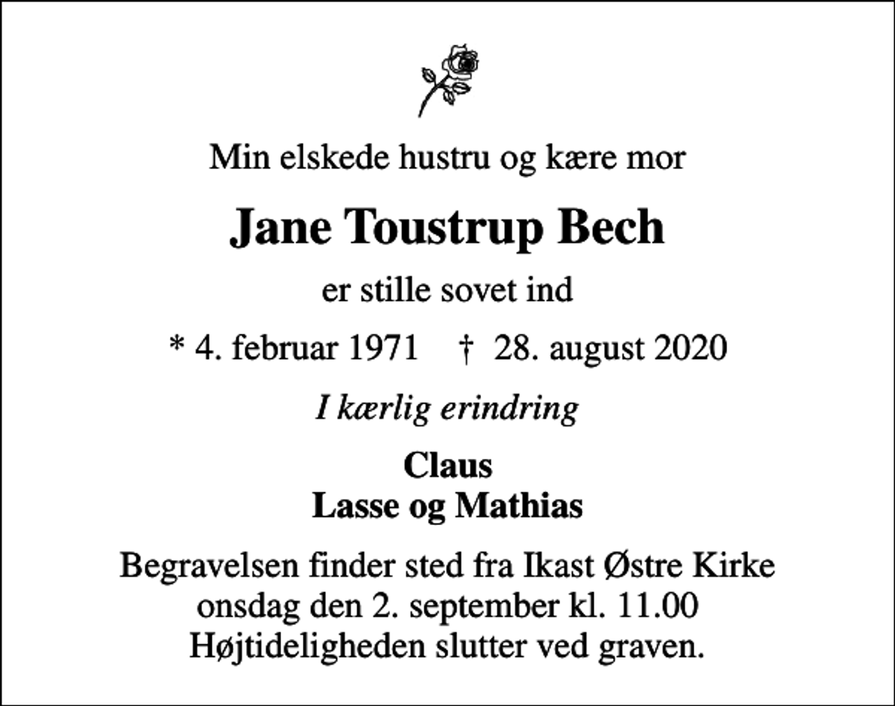 <p>Min elskede hustru og kære mor<br />Jane Toustrup Bech<br />er stille sovet ind<br />* 4. februar 1971 ✝ 28. august 2020<br />I kærlig erindring<br />Claus Lasse og Mathias<br />Begravelsen finder sted fra Ikast Østre Kirke onsdag den 2. september kl. 11.00 Højtideligheden slutter ved graven.</p>