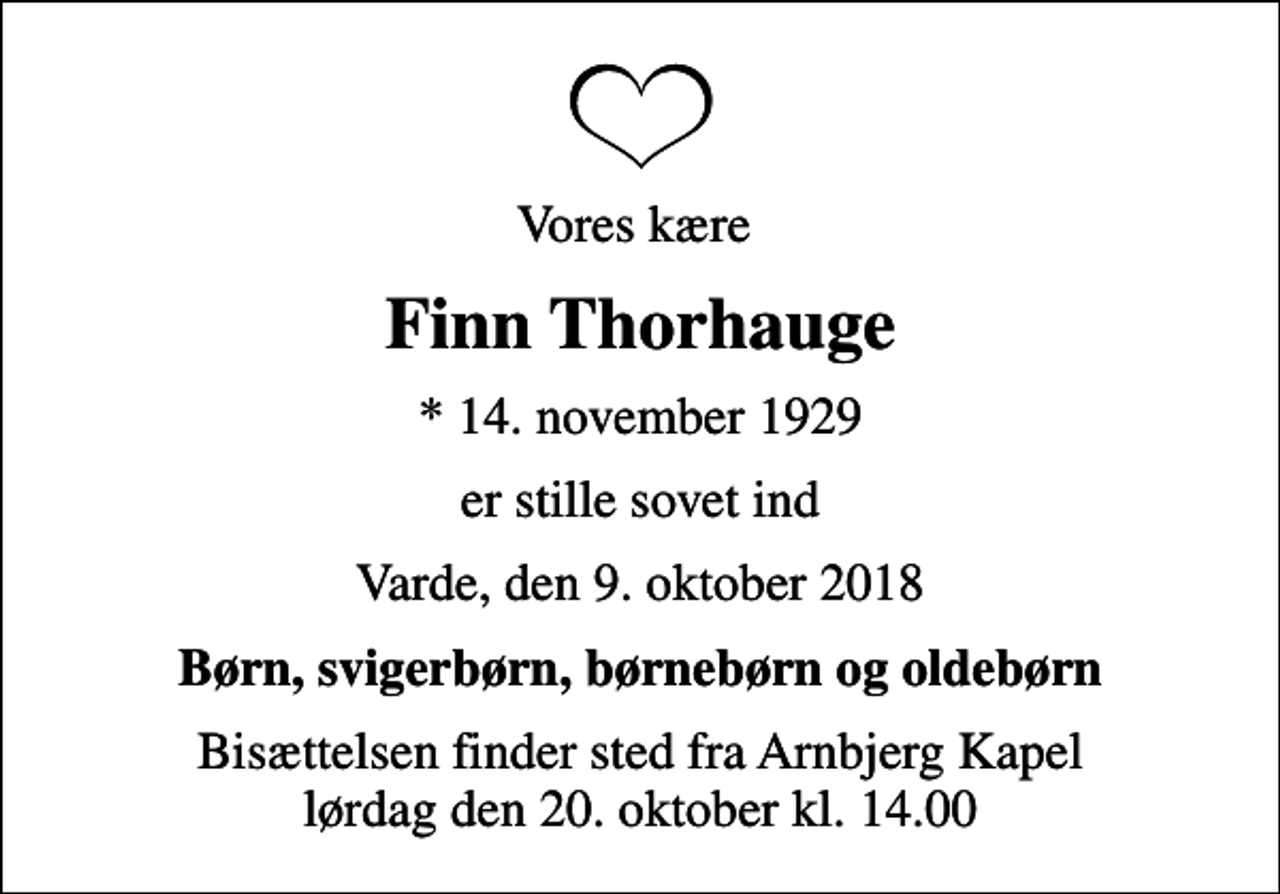 <p>Vores kære<br />Finn Thorhauge<br />* 14. november 1929<br />er stille sovet ind<br />Varde, den 9. oktober 2018<br />Børn, svigerbørn, børnebørn og oldebørn<br />Bisættelsen finder sted fra Arnbjerg Kapel lørdag den 20. oktober kl. 14.00</p>