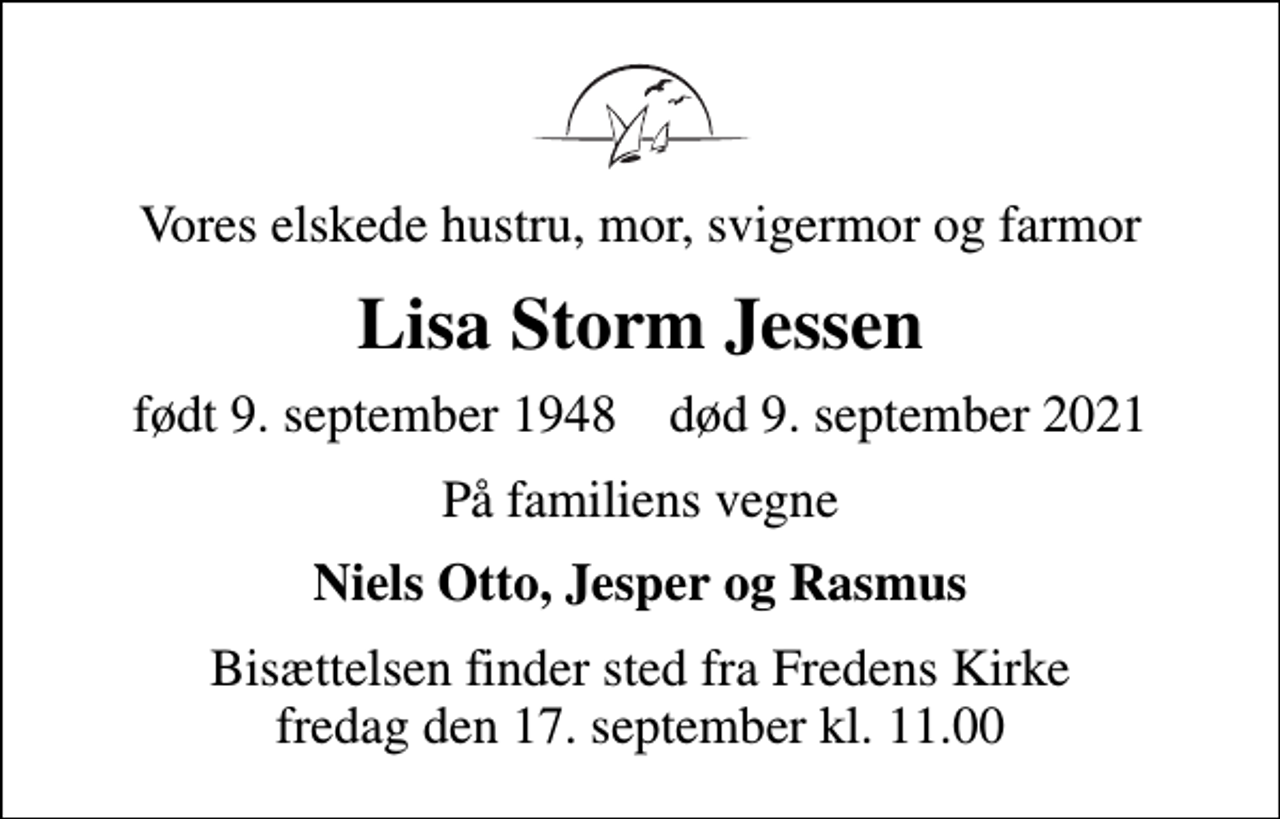 <p>Vores elskede hustru, mor, svigermor og farmor<br />Lisa Storm Jessen<br />født 9. september 1948 død 9. september 2021<br />På familiens vegne<br />Niels Otto, Jesper og Rasmus<br />Bisættelsen finder sted fra Fredens Kirke fredag den 17. september kl. 11.00</p>