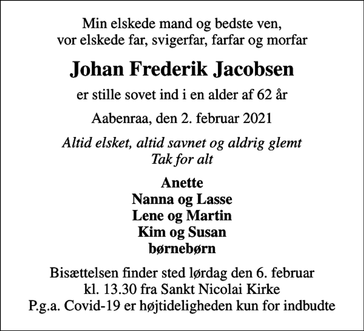 <p>Min elskede mand og bedste ven, vor elskede far, svigerfar, farfar og morfar<br />Johan Frederik Jacobsen<br />er stille sovet ind i en alder af 62 år<br />Aabenraa, den 2. februar 2021<br />Altid elsket, altid savnet og aldrig glemt Tak for alt<br />Anette Nanna og Lasse Lene og Martin Kim og Susan børnebørn<br />Bisættelsen finder sted lørdag den 6. februar kl. 13.30 fra Sankt Nicolai Kirke P.g.a. Covid-19 er højtideligheden kun for indbudte</p>